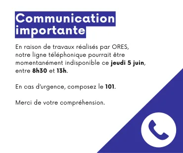 Affiche : En raison de travaux réalisés par ORES, notre ligne téléphonique pourrait être momentanément indisponible ce jeudi 5 juin, entre 8h30 et 13h. En cas d'urgence, composez le 101. Merci de votre compréhension.